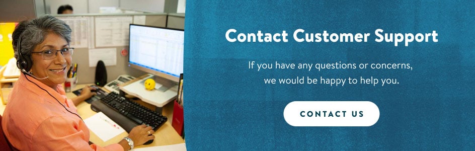 Contact Customer Support. If you have any questions or concerns, we would be happy to help you. Contact us.