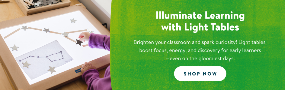 Illuminate learning with light tables. Brighten your classroom and spark curiosity! Light tables
boost focus, energy, and discovery for early learners
—even on the gloomiest days. Shop now!